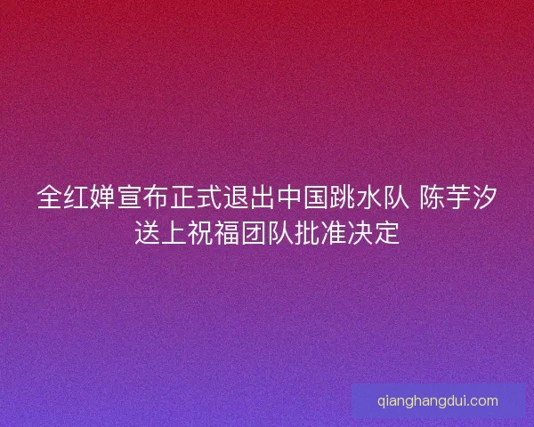 全红婵宣布正式退出中国跳水队 陈芋汐送上祝福团队批准决定