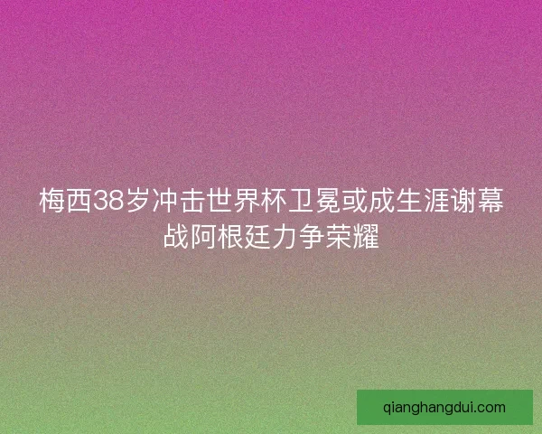梅西38岁冲击世界杯卫冕或成生涯谢幕战阿根廷力争荣耀
