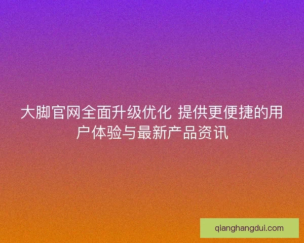 大脚官网全面升级优化 提供更便捷的用户体验与最新产品资讯