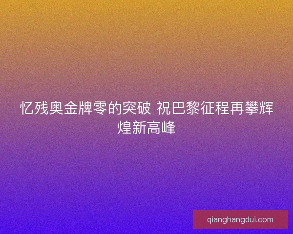 忆残奥金牌零的突破 祝巴黎征程再攀辉煌新高峰