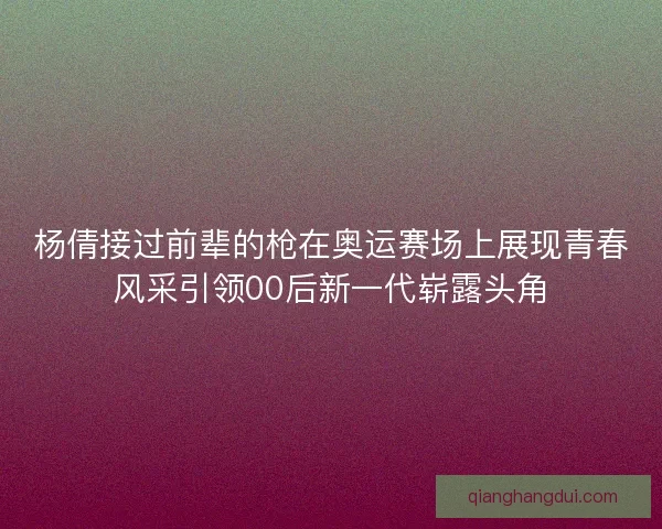 杨倩接过前辈的枪在奥运赛场上展现青春风采引领00后新一代崭露头角