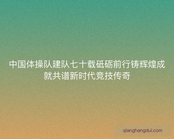 中国体操队建队七十载砥砺前行铸辉煌成就共谱新时代竞技传奇