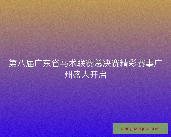 第八届广东省马术联赛总决赛精彩赛事广州盛大开启