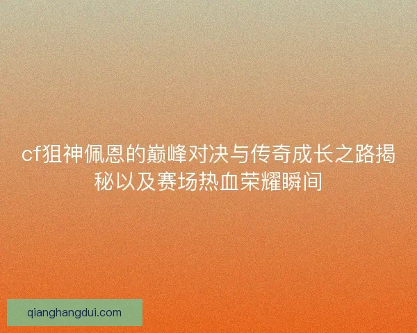 cf狙神佩恩的巅峰对决与传奇成长之路揭秘以及赛场热血荣耀瞬间