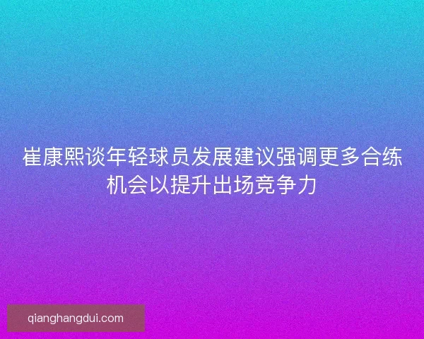 崔康熙谈年轻球员发展建议强调更多合练机会以提升出场竞争力 崔康熙谈年轻球员发展建议强调更多合练机会以提升出场竞争力