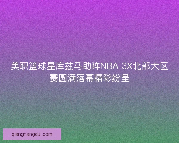 美职篮球星库兹马助阵NBA 3X北部大区赛圆满落幕精彩纷呈