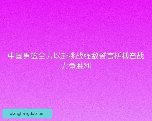 中国男篮全力以赴挑战强敌誓言拼搏奋战力争胜利 中国男篮全力以赴挑战强敌誓言拼搏奋战力争胜利