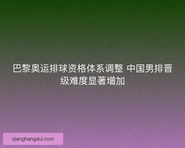 巴黎奥运排球资格体系调整 中国男排晋级难度显著增加 巴黎奥运排球资格体系调整 中国男排晋级难度显著增加