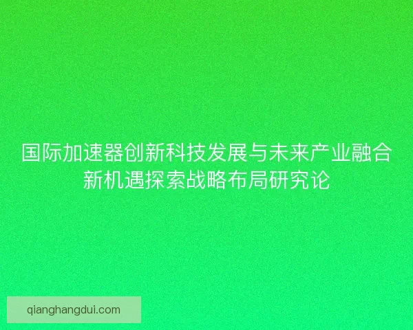 国际加速器创新科技发展与未来产业融合新机遇探索战略布局研究论 国际加速器创新科技发展与未来产业融合新机遇探索战略布局研究论