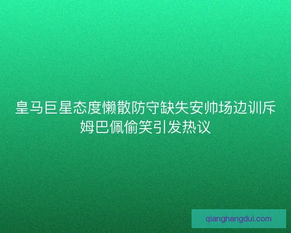 皇马巨星态度懒散防守缺失安帅场边训斥姆巴佩偷笑引发热议 皇马巨星态度懒散防守缺失安帅场边训斥姆巴佩偷笑引发热议