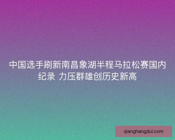中国选手刷新南昌象湖半程马拉松赛国内纪录 力压群雄创历史新高 中国选手刷新南昌象湖半程马拉松赛国内纪录 力压群雄创历史新高